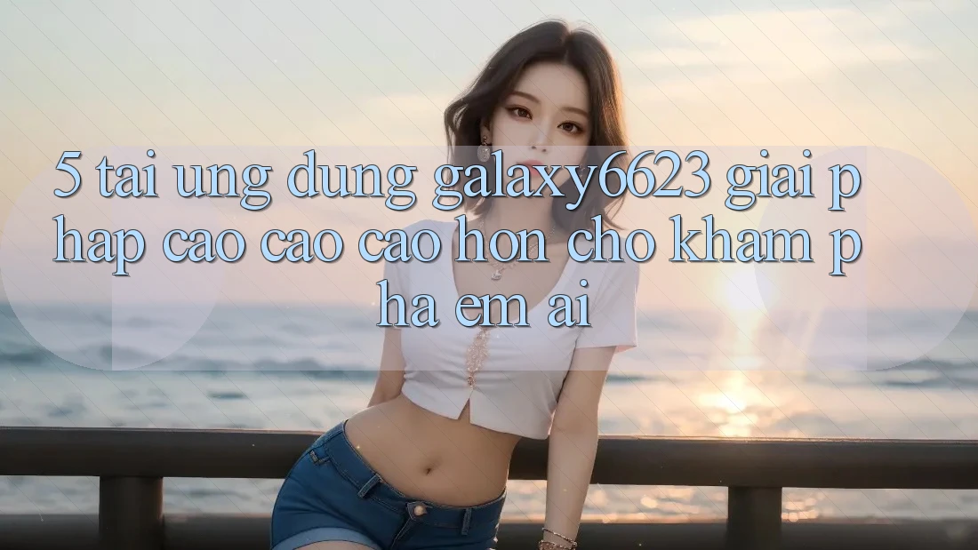 5. Tải Ứng dụng Galaxy6623 - Giải Pháp Cao cao cao hơn Cho Khám phá Êm ái