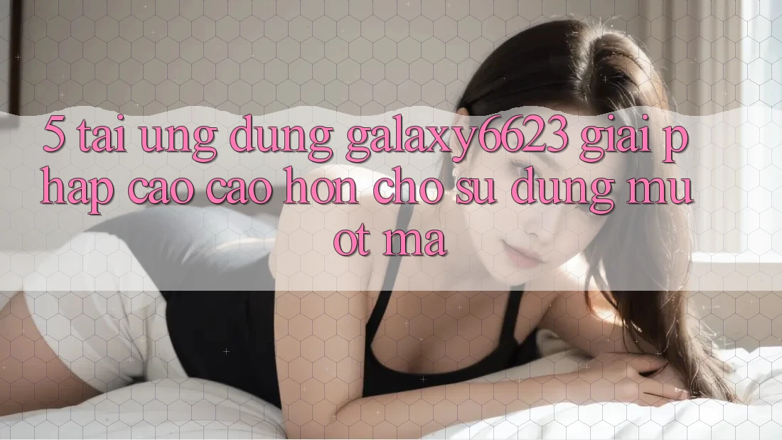 5. Tải Ứng dụng Galaxy6623 - Giải Pháp Cao cao hơn Cho Sử dụng Mượt mà