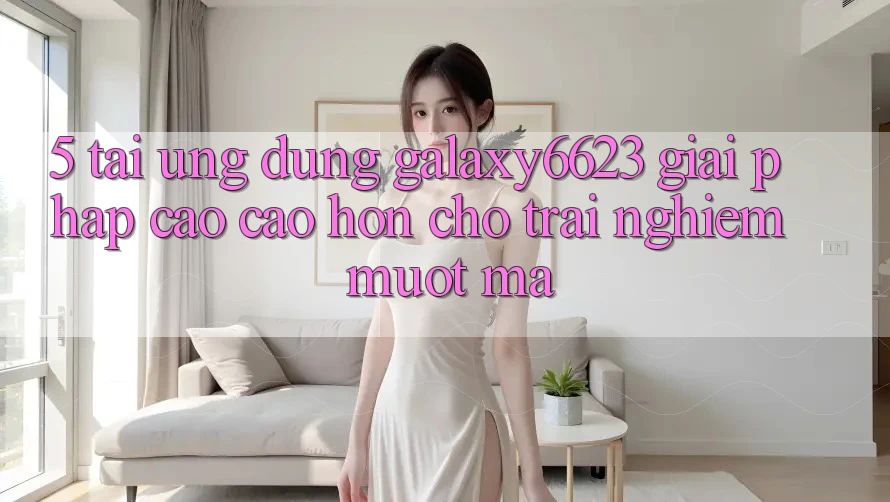 5. Tải Ứng dụng Galaxy6623 - Giải Pháp Cao cao hơn Cho Trải Nghiệm Mượt Mà