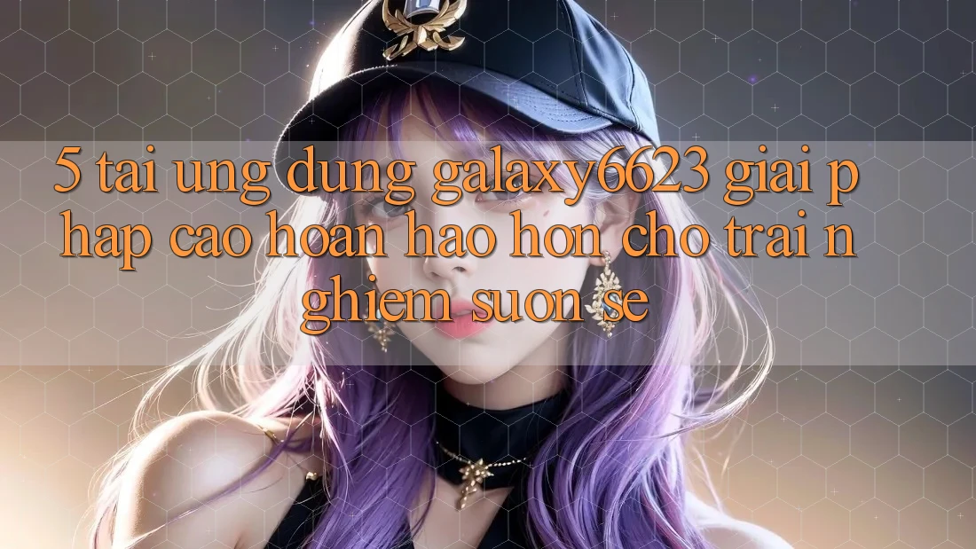 5. Tải Ứng dụng Galaxy6623 - Giải Pháp Cao hoàn hảo hơn Cho Trải Nghiệm Suôn sẻ