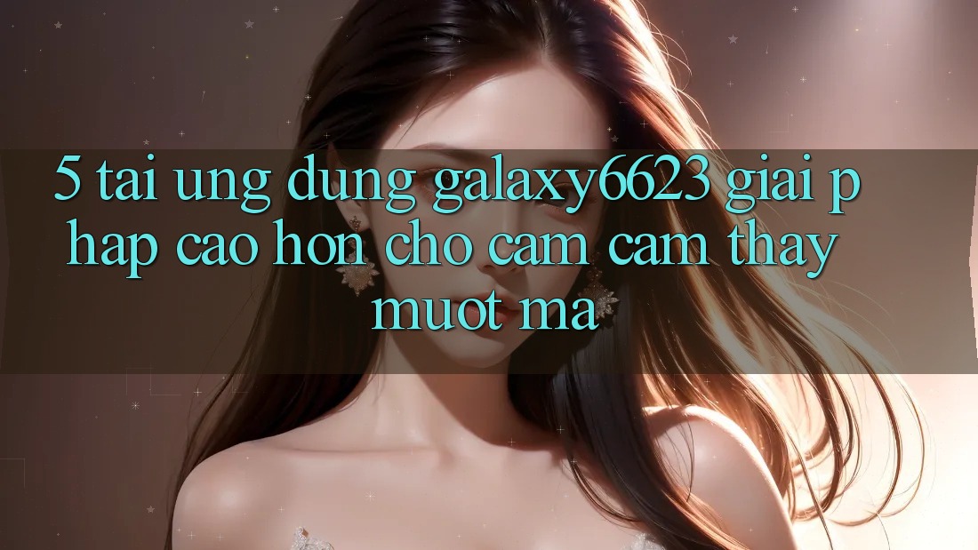 5. Tải Ứng dụng Galaxy6623 - Giải Pháp Cao hơn Cho Cảm cảm thấy Mượt Mà 5. Tải Ứng dụng Galaxy6623 - Giải Pháp Cao hơn Cho Cảm cảm thấy Mượt Mà