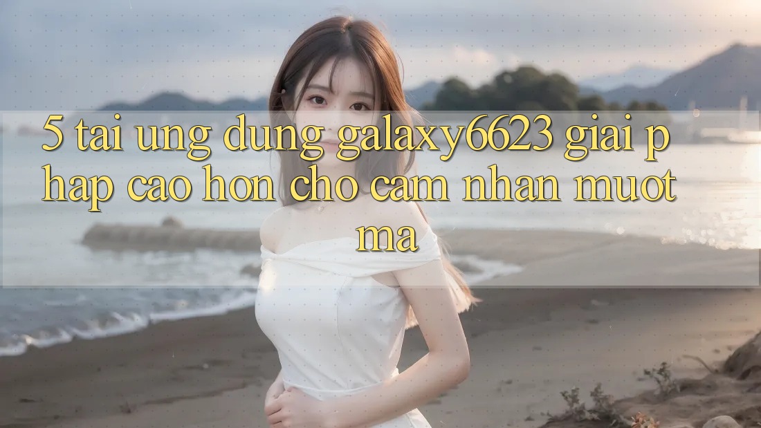 5. Tải Ứng dụng Galaxy6623 - Giải Pháp Cao hơn Cho Cảm nhận Mượt Mà 5. Tải Ứng dụng Galaxy6623 - Giải Pháp Cao hơn Cho Cảm nhận Mượt Mà