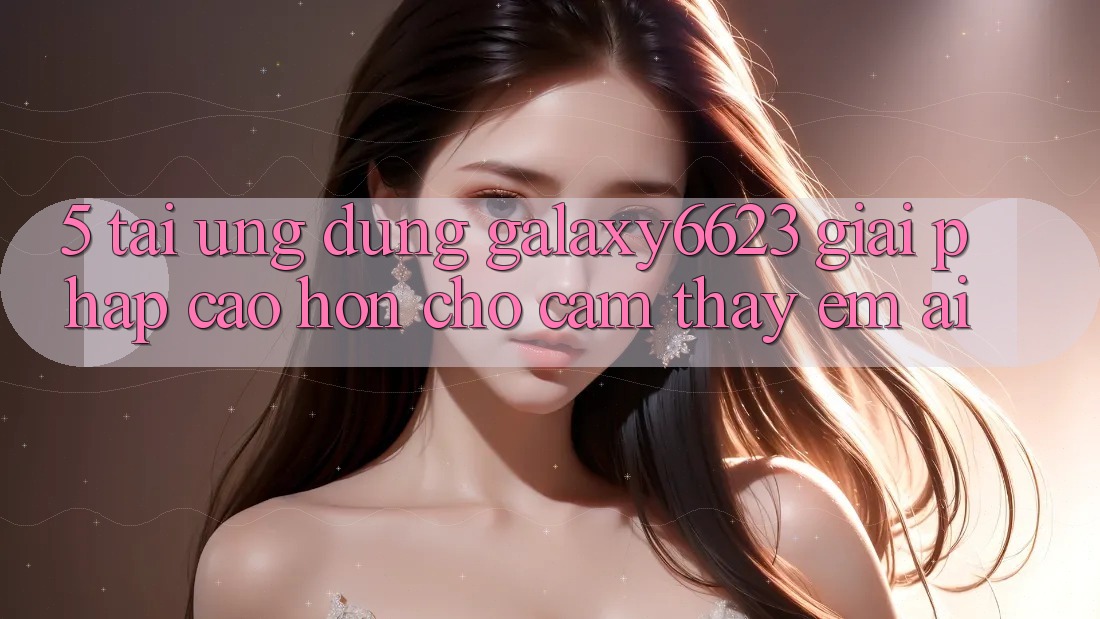 5. Tải Ứng dụng Galaxy6623 - Giải Pháp Cao hơn Cho Cảm thấy Êm ái