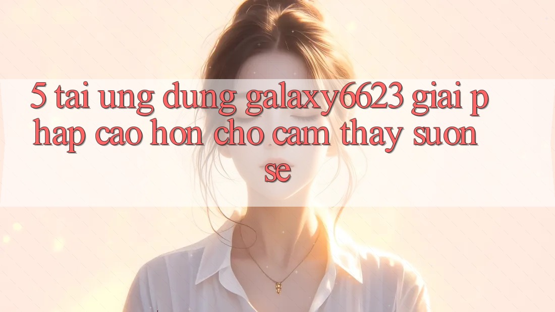 5. Tải Ứng dụng Galaxy6623 - Giải Pháp Cao hơn Cho Cảm thấy Suôn sẻ 5. Tải Ứng dụng Galaxy6623 - Giải Pháp Cao hơn Cho Cảm thấy Suôn sẻ