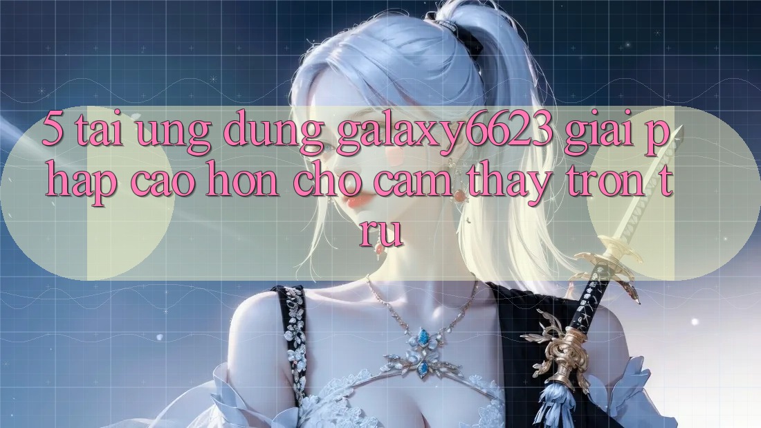 5. Tải Ứng dụng Galaxy6623 - Giải Pháp Cao hơn Cho Cảm thấy Trơn tru 5. Tải Ứng dụng Galaxy6623 - Giải Pháp Cao hơn Cho Cảm thấy Trơn tru