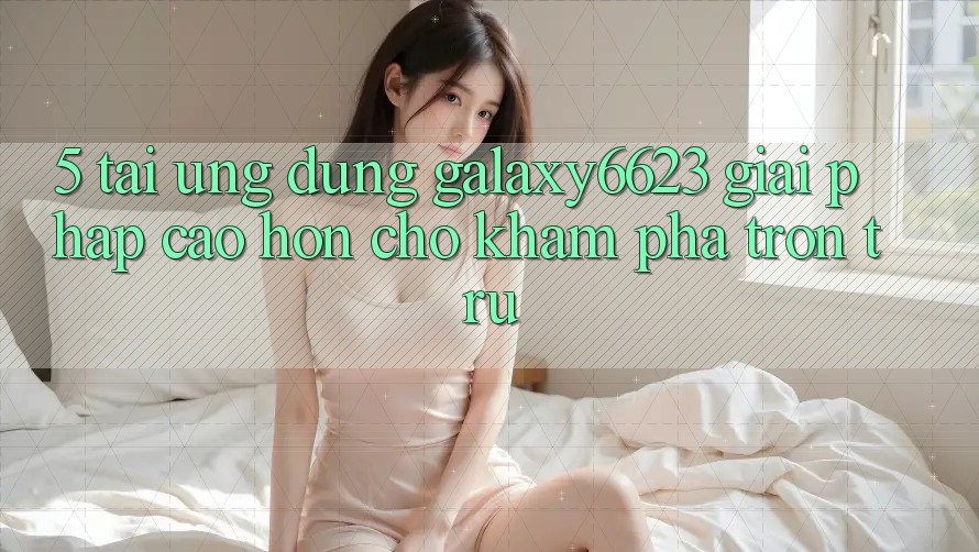 5. Tải Ứng dụng Galaxy6623 - Giải Pháp Cao hơn Cho Khám phá Trơn tru