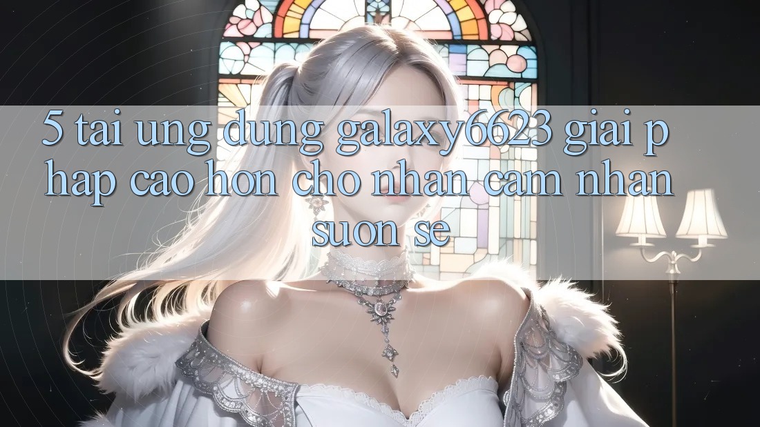 5. Tải Ứng dụng Galaxy6623 - Giải Pháp Cao hơn Cho Nhận cảm nhận Suôn sẻ