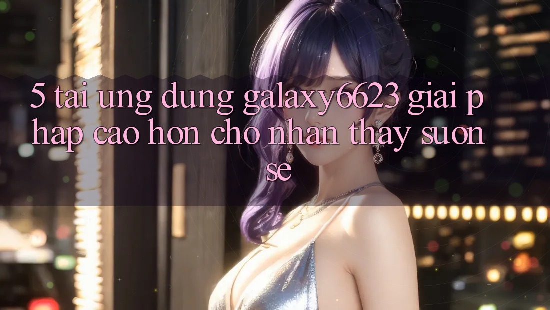 5. Tải Ứng dụng Galaxy6623 - Giải Pháp Cao hơn Cho Nhận thấy Suôn sẻ 5. Tải Ứng dụng Galaxy6623 - Giải Pháp Cao hơn Cho Nhận thấy Suôn sẻ