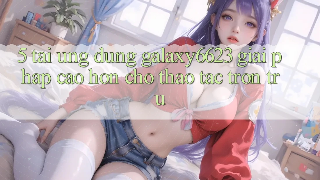 5. Tải Ứng dụng Galaxy6623 - Giải Pháp Cao hơn Cho Thao tác Trơn tru 5. Tải Ứng dụng Galaxy6623 - Giải Pháp Cao hơn Cho Thao tác Trơn tru