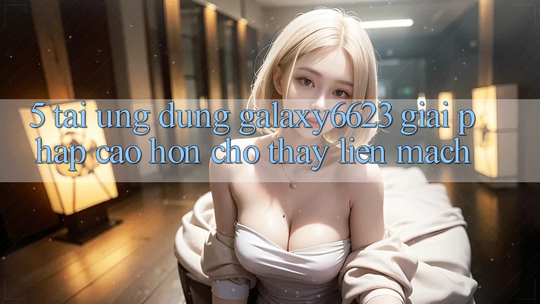 5. Tải Ứng dụng Galaxy6623 - Giải Pháp Cao hơn Cho Thấy Liền mạch 5. Tải Ứng dụng Galaxy6623 - Giải Pháp Cao hơn Cho Thấy Liền mạch
