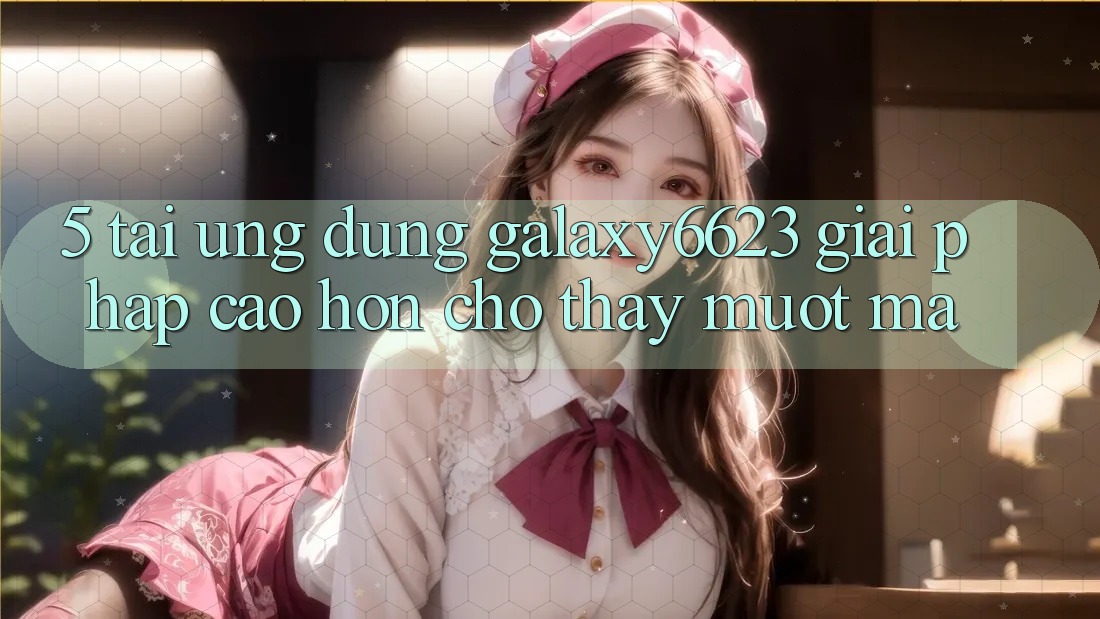 5. Tải Ứng dụng Galaxy6623 - Giải Pháp Cao hơn Cho Thấy Mượt Mà