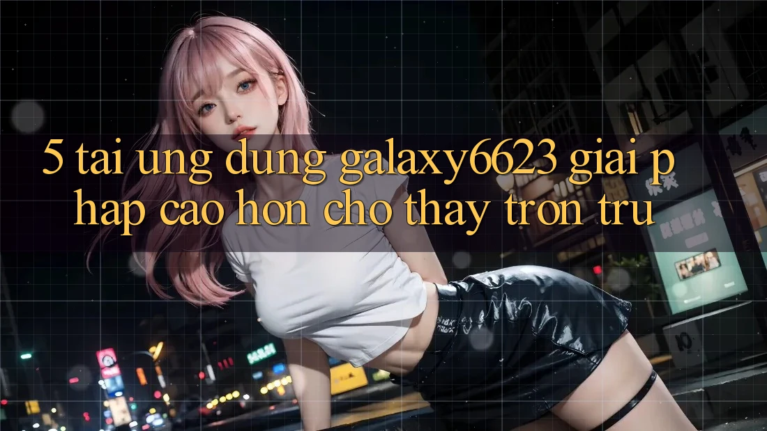 5. Tải Ứng dụng Galaxy6623 - Giải Pháp Cao hơn Cho Thấy Trơn tru 5. Tải Ứng dụng Galaxy6623 - Giải Pháp Cao hơn Cho Thấy Trơn tru