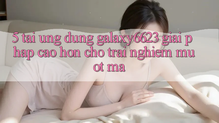 5. Tải Ứng dụng Galaxy6623 - Giải Pháp Cao hơn Cho Trải nghiệm Mượt Mà 5. Tải Ứng dụng Galaxy6623 - Giải Pháp Cao hơn Cho Trải nghiệm Mượt Mà