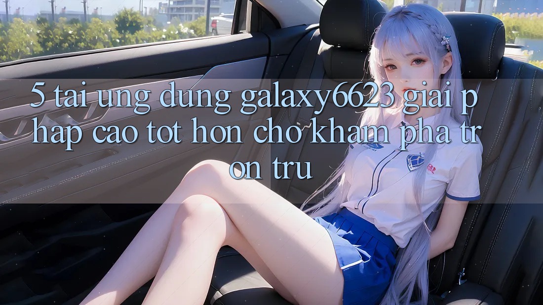 5. Tải Ứng dụng Galaxy6623 - Giải Pháp Cao tốt hơn Cho Khám phá Trơn tru 5. Tải Ứng dụng Galaxy6623 - Giải Pháp Cao tốt hơn Cho Khám phá Trơn tru