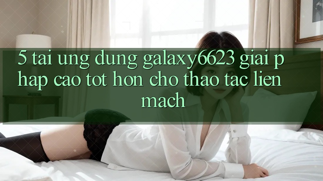 5. Tải Ứng dụng Galaxy6623 - Giải Pháp Cao tốt hơn Cho Thao tác Liền mạch