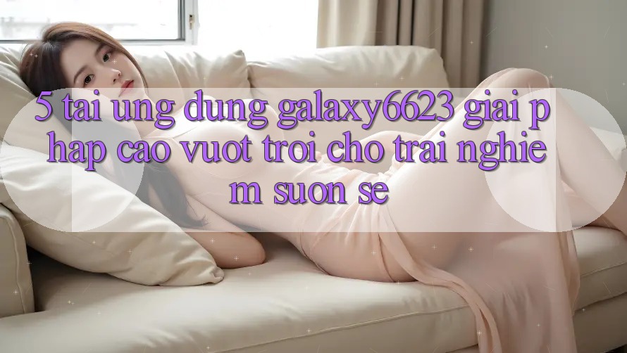 5. Tải Ứng dụng Galaxy6623 - Giải Pháp Cao vượt trội Cho Trải Nghiệm Suôn sẻ 5. Tải Ứng dụng Galaxy6623 - Giải Pháp Cao vượt trội Cho Trải Nghiệm Suôn sẻ
