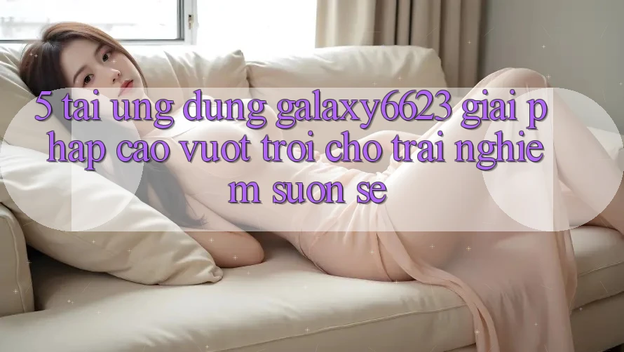 5. Tải Ứng dụng Galaxy6623 - Giải Pháp Cao vượt trội Cho Trải Nghiệm Suôn sẻ