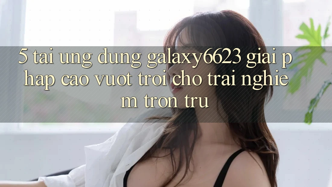 5. Tải Ứng dụng Galaxy6623 - Giải Pháp Cao vượt trội Cho Trải Nghiệm Trơn tru