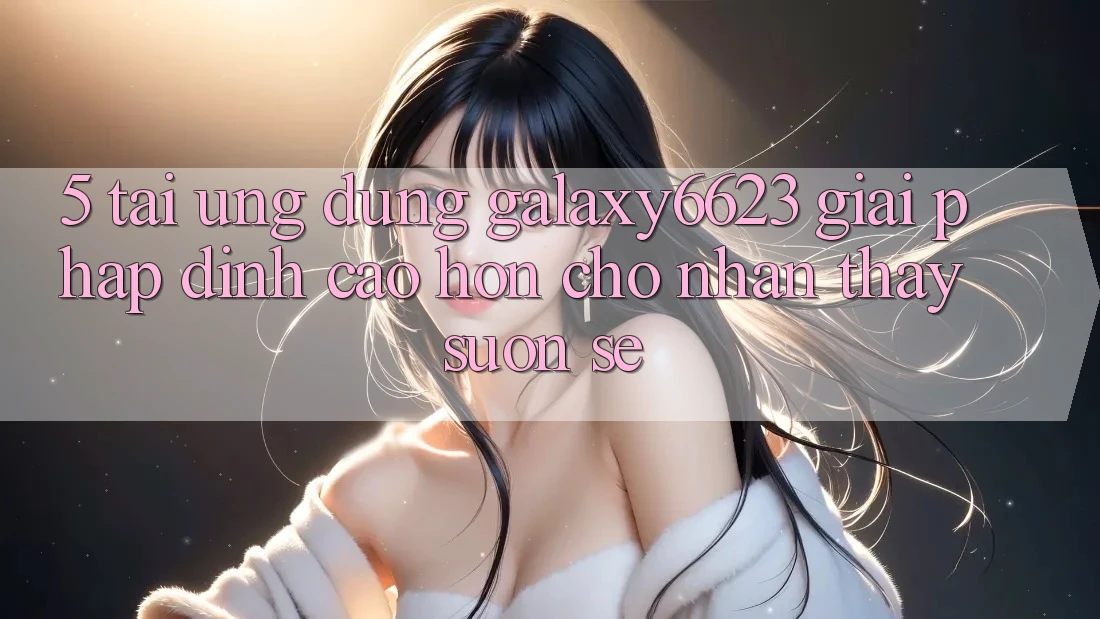5. Tải Ứng dụng Galaxy6623 - Giải Pháp Đỉnh cao hơn Cho Nhận thấy Suôn sẻ