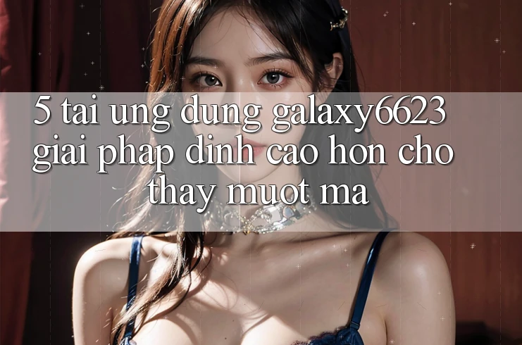 5. Tải Ứng dụng Galaxy6623 - Giải Pháp Đỉnh cao hơn Cho Thấy Mượt Mà 5. Tải Ứng dụng Galaxy6623 - Giải Pháp Đỉnh cao hơn Cho Thấy Mượt Mà