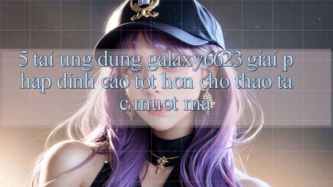 5. Tải Ứng dụng Galaxy6623 - Giải Pháp Đỉnh cao tốt hơn Cho Thao tác Mượt Mà