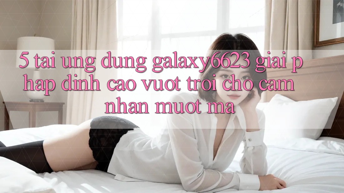 5. Tải Ứng dụng Galaxy6623 - Giải Pháp Đỉnh cao vượt trội Cho Cảm nhận Mượt Mà