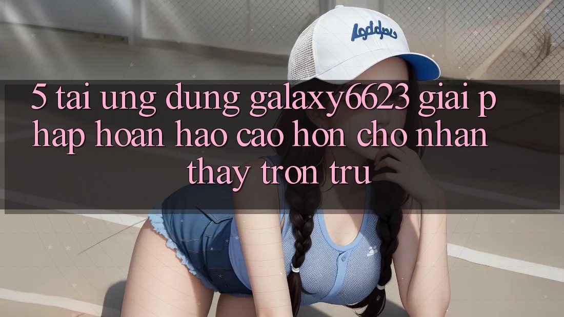 5. Tải Ứng dụng Galaxy6623 - Giải Pháp Hoàn hảo cao hơn Cho Nhận thấy Trơn tru 5. Tải Ứng dụng Galaxy6623 - Giải Pháp Hoàn hảo cao hơn Cho Nhận thấy Trơn tru