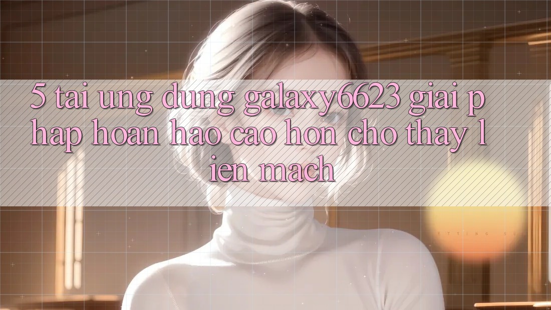 5. Tải Ứng dụng Galaxy6623 - Giải Pháp Hoàn hảo cao hơn Cho Thấy Liền mạch