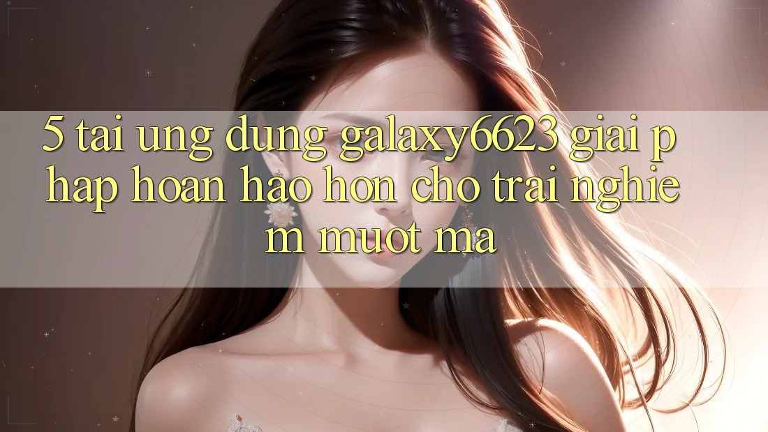 5. Tải Ứng dụng Galaxy6623 - Giải Pháp Hoàn hảo hơn Cho Trải Nghiệm Mượt Mà 5. Tải Ứng dụng Galaxy6623 - Giải Pháp Hoàn hảo hơn Cho Trải Nghiệm Mượt Mà