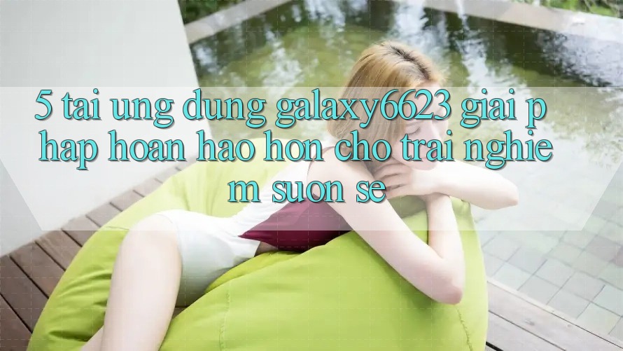 5. Tải Ứng dụng Galaxy6623 - Giải Pháp Hoàn hảo hơn Cho Trải Nghiệm Suôn sẻ