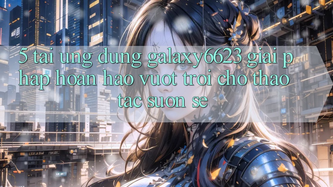 5. Tải Ứng dụng Galaxy6623 - Giải Pháp Hoàn hảo vượt trội Cho Thao tác Suôn sẻ 5. Tải Ứng dụng Galaxy6623 - Giải Pháp Hoàn hảo vượt trội Cho Thao tác Suôn sẻ