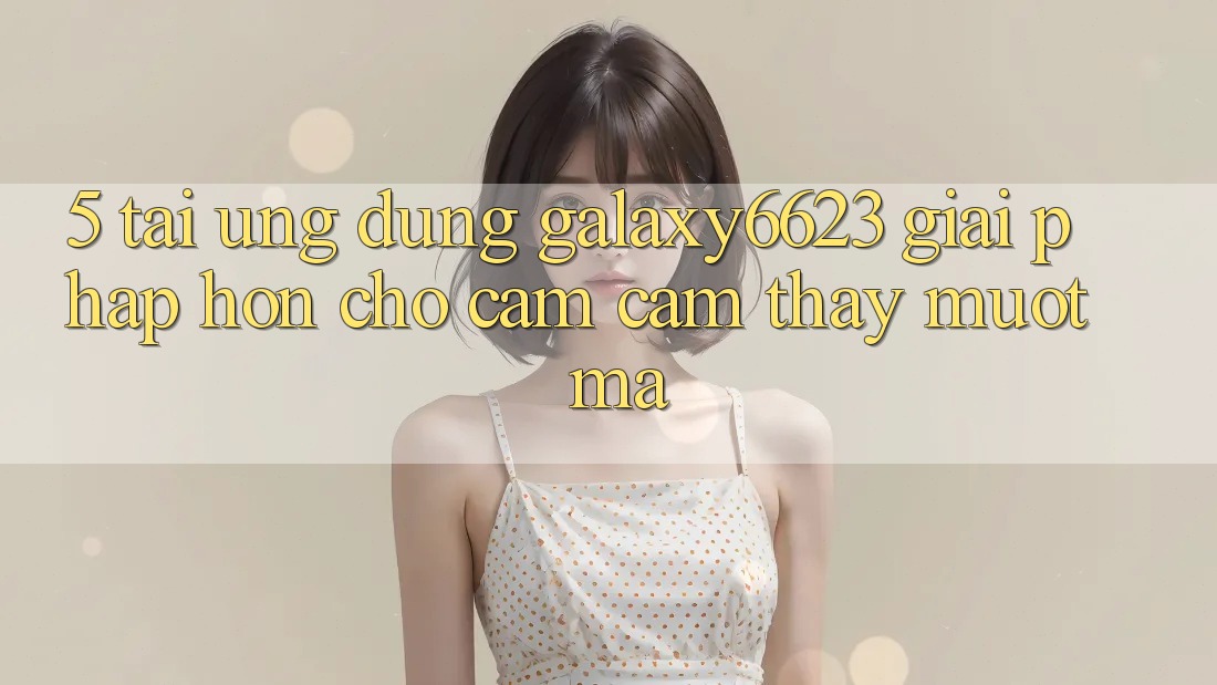 5. Tải Ứng dụng Galaxy6623 - Giải Pháp Hơn Cho Cảm cảm thấy Mượt mà