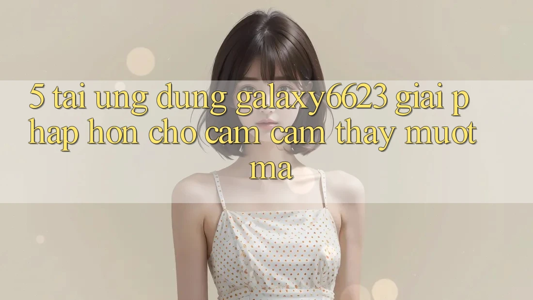 5. Tải Ứng dụng Galaxy6623 - Giải Pháp Hơn Cho Cảm cảm thấy Mượt Mà