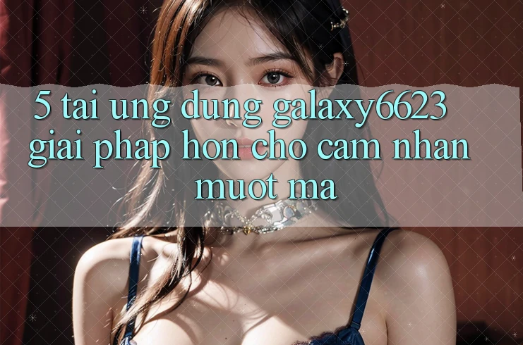 5. Tải Ứng dụng Galaxy6623 - Giải Pháp Hơn Cho Cảm nhận Mượt Mà