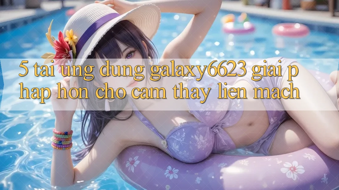 5. Tải Ứng dụng Galaxy6623 - Giải Pháp Hơn Cho Cảm thấy Liền mạch