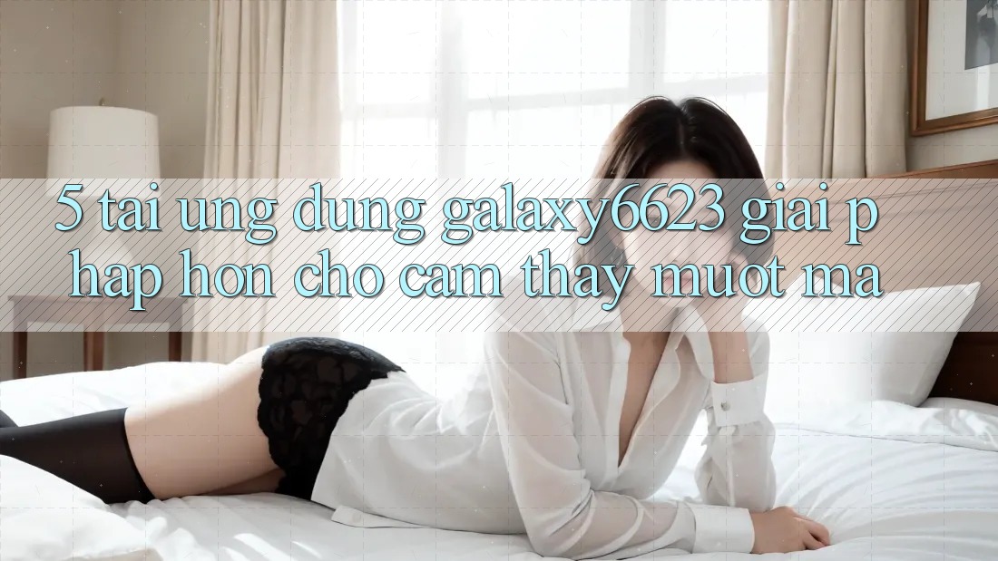 5. Tải Ứng dụng Galaxy6623 - Giải Pháp Hơn Cho Cảm thấy Mượt Mà