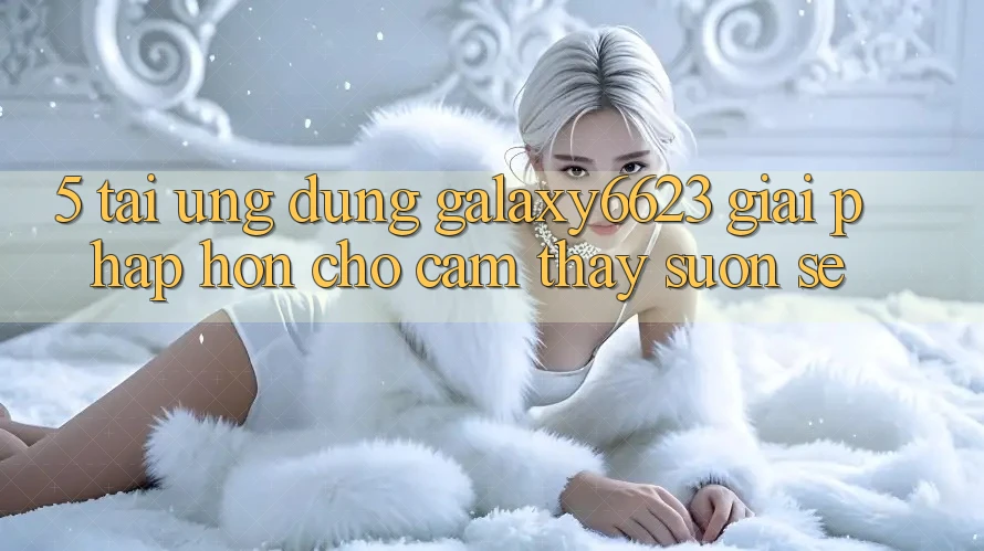 5. Tải Ứng dụng Galaxy6623 - Giải Pháp Hơn Cho Cảm thấy Suôn sẻ