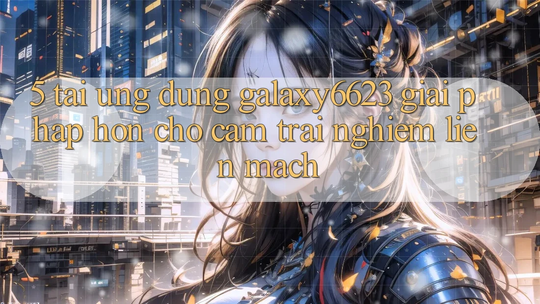 5. Tải Ứng dụng Galaxy6623 - Giải Pháp Hơn Cho Cảm trải nghiệm Liền mạch