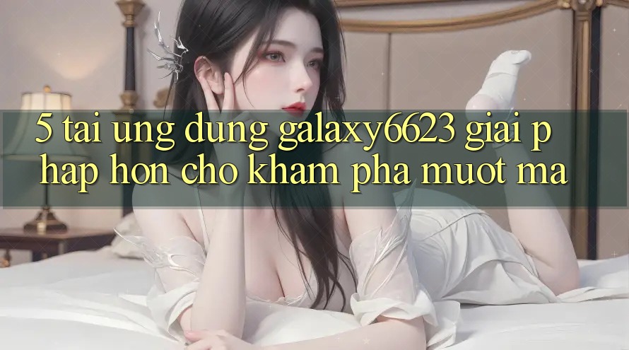 5. Tải Ứng dụng Galaxy6623 - Giải Pháp Hơn Cho Khám phá Mượt mà