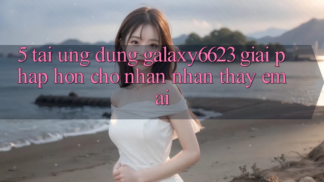 5. Tải Ứng dụng Galaxy6623 - Giải Pháp Hơn Cho Nhận nhận thấy Êm ái 5. Tải Ứng dụng Galaxy6623 - Giải Pháp Hơn Cho Nhận nhận thấy Êm ái