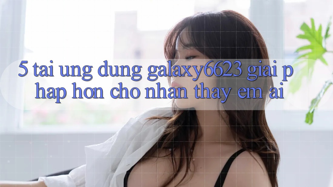 5. Tải Ứng dụng Galaxy6623 - Giải Pháp Hơn Cho Nhận thấy Êm ái