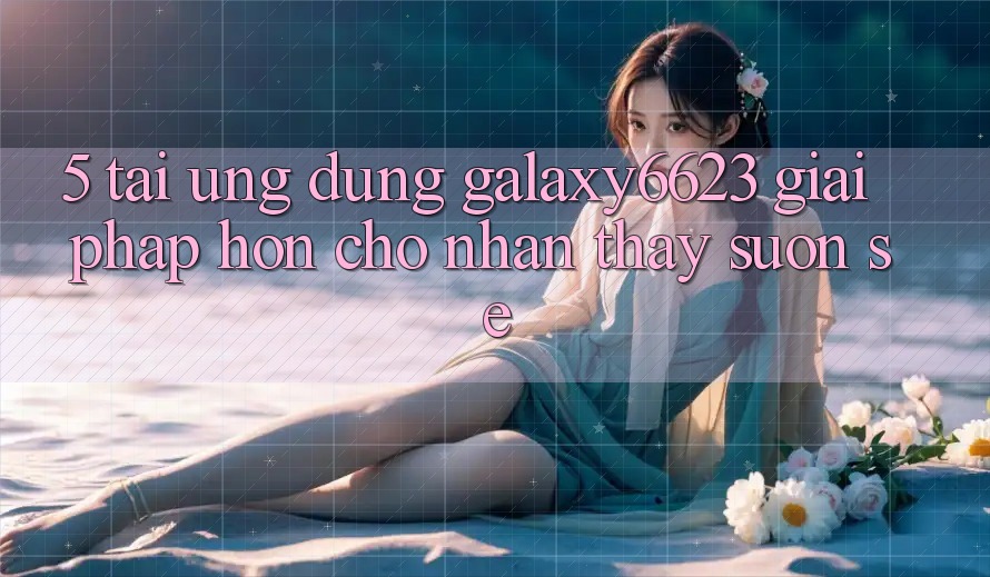5. Tải Ứng dụng Galaxy6623 - Giải Pháp Hơn Cho Nhận thấy Suôn sẻ
