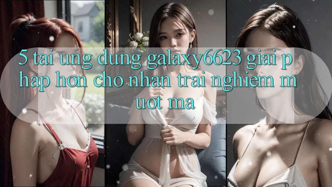 5. Tải Ứng dụng Galaxy6623 - Giải Pháp Hơn Cho Nhận trải nghiệm Mượt Mà 5. Tải Ứng dụng Galaxy6623 - Giải Pháp Hơn Cho Nhận trải nghiệm Mượt Mà