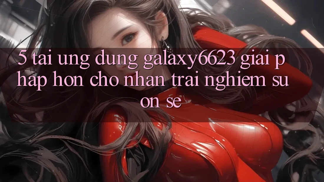 5. Tải Ứng dụng Galaxy6623 - Giải Pháp Hơn Cho Nhận trải nghiệm Suôn sẻ 5. Tải Ứng dụng Galaxy6623 - Giải Pháp Hơn Cho Nhận trải nghiệm Suôn sẻ