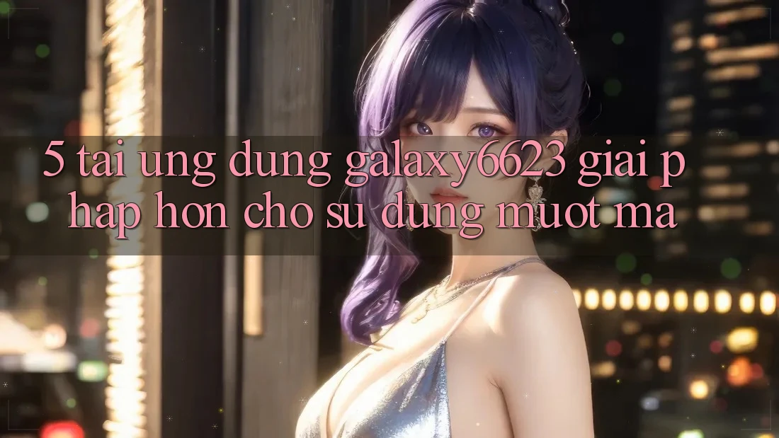5. Tải Ứng dụng Galaxy6623 - Giải Pháp Hơn Cho Sử dụng Mượt Mà 5. Tải Ứng dụng Galaxy6623 - Giải Pháp Hơn Cho Sử dụng Mượt Mà