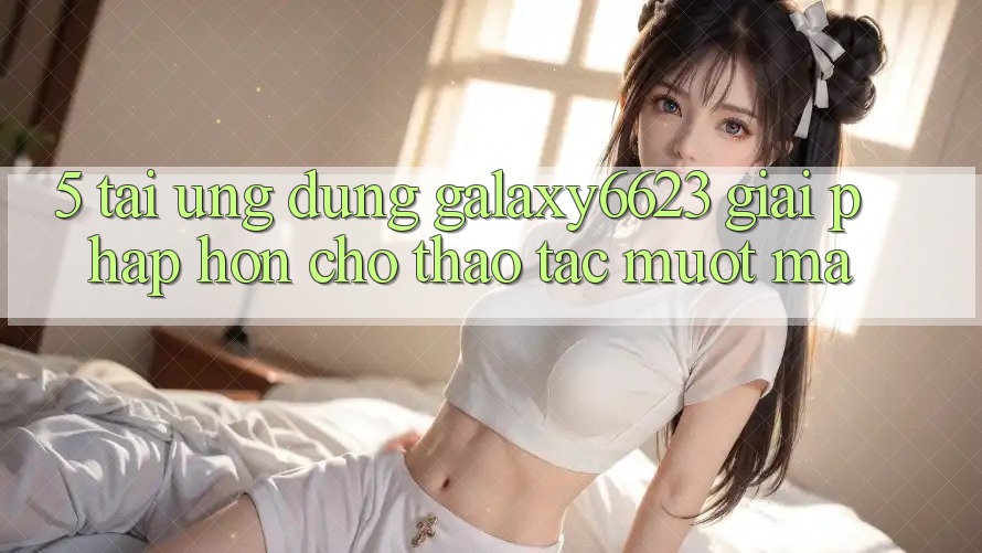 5. Tải Ứng dụng Galaxy6623 - Giải Pháp Hơn Cho Thao tác Mượt Mà