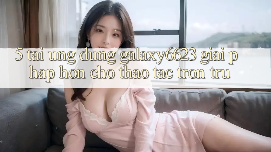 5. Tải Ứng dụng Galaxy6623 - Giải Pháp Hơn Cho Thao tác Trơn tru 5. Tải Ứng dụng Galaxy6623 - Giải Pháp Hơn Cho Thao tác Trơn tru