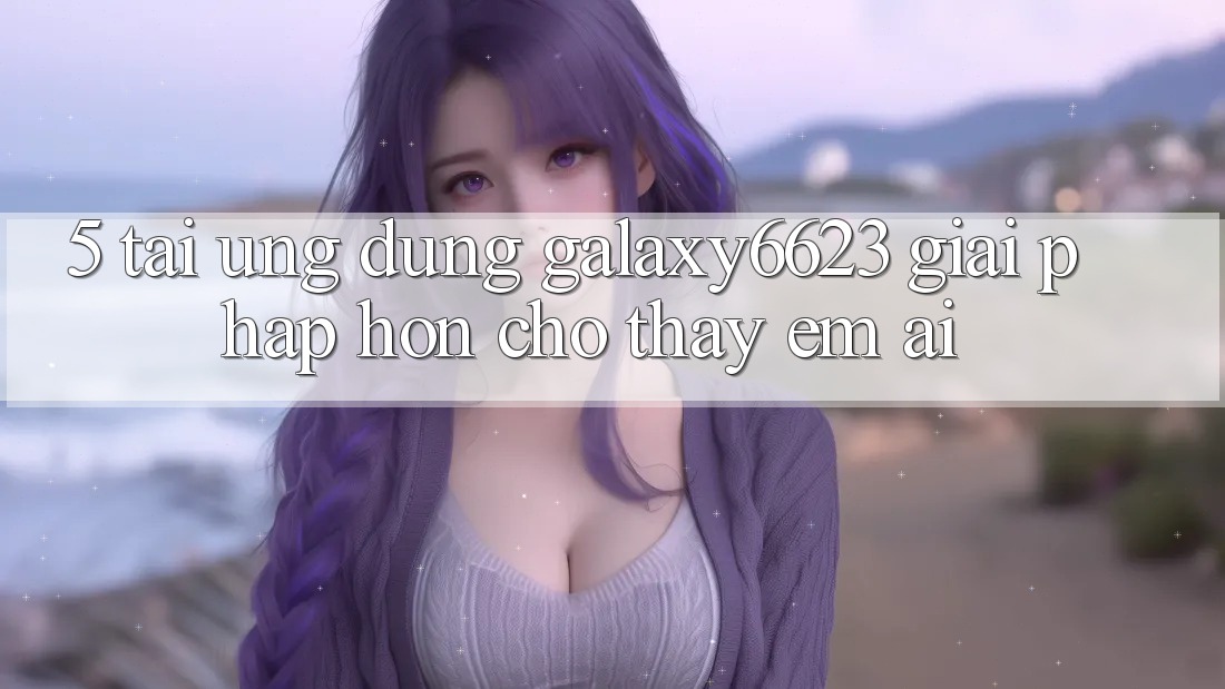 5. Tải Ứng dụng Galaxy6623 - Giải Pháp Hơn Cho Thấy Êm ái