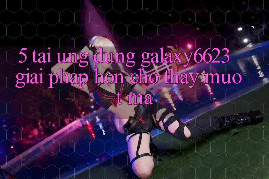 5. Tải Ứng dụng Galaxy6623 - Giải Pháp Hơn Cho Thấy Mượt Mà 5. Tải Ứng dụng Galaxy6623 - Giải Pháp Hơn Cho Thấy Mượt Mà