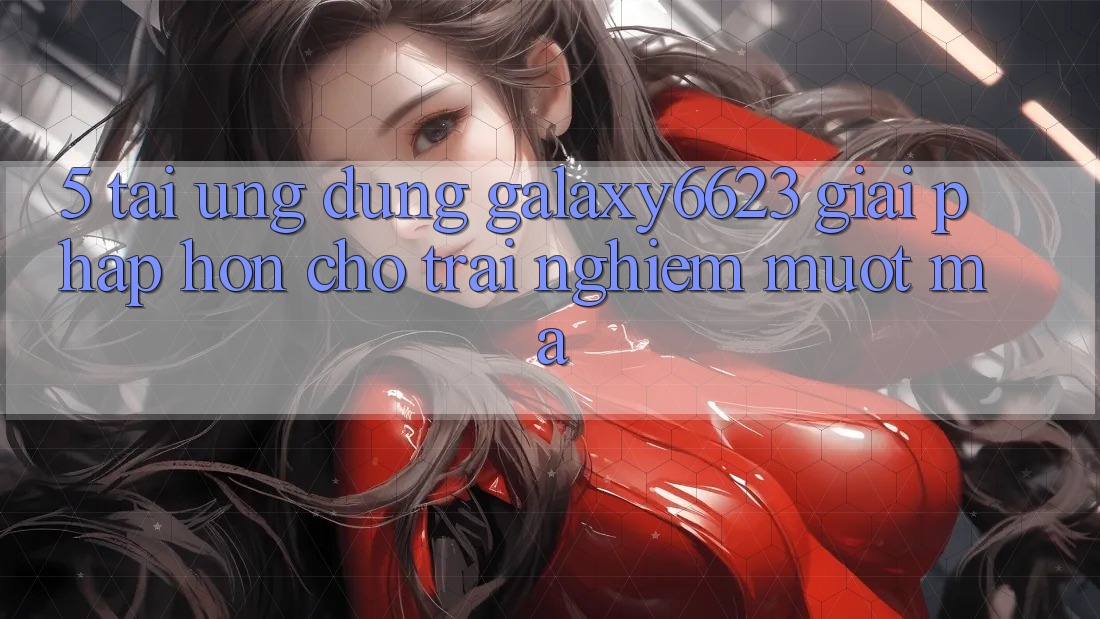 5. Tải Ứng dụng Galaxy6623 - Giải Pháp Hơn Cho Trải Nghiệm Mượt Mà